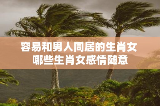 容易和男人同居的生肖女 哪些生肖女感情随意