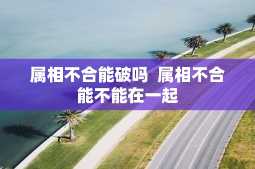 属相不合能破吗 属相不合能不能在一起