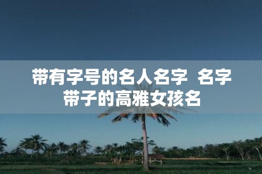 带有字号的名人名字 名字带子的高雅女孩名