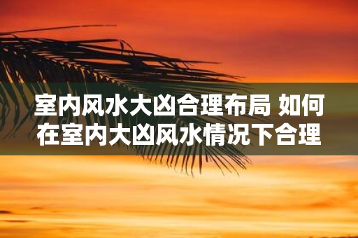 室内风水大凶合理布局 如何在室内大凶风水情况下合理布局