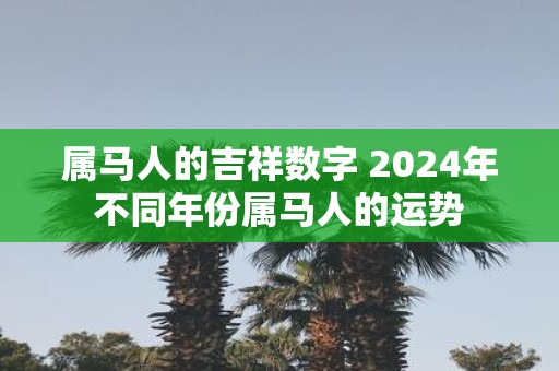属马人的吉祥数字 2025年不同年份属马人的运势