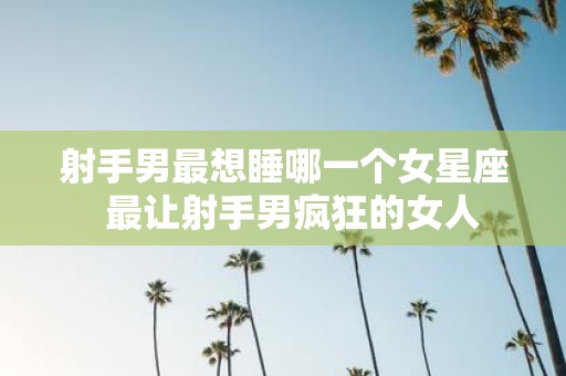 射手男最想睡哪一个女星座 最让射手男疯狂的女人