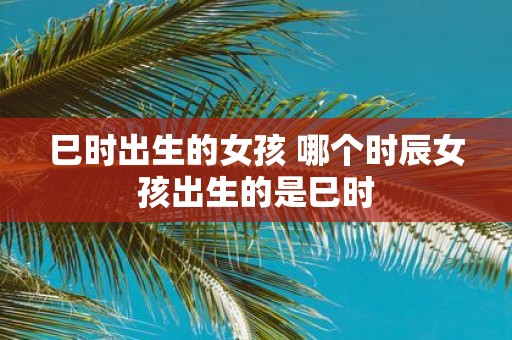 巳时出生的女孩 哪个时辰女孩出生的是巳时