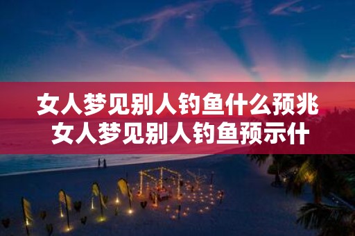 女人梦见别人钓鱼什么预兆 女人梦见别人钓鱼预示什么