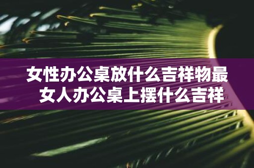 女性办公桌放什么吉祥物最 女人办公桌上摆什么吉祥物辟邪小人