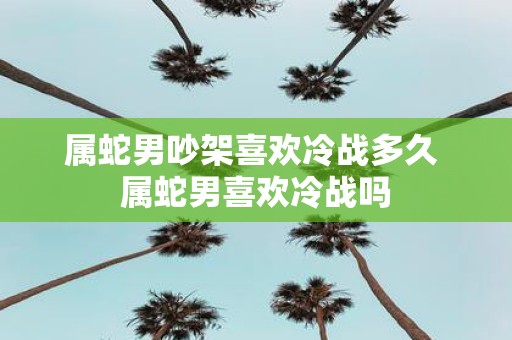 属蛇男吵架喜欢冷战多久 属蛇男喜欢冷战吗