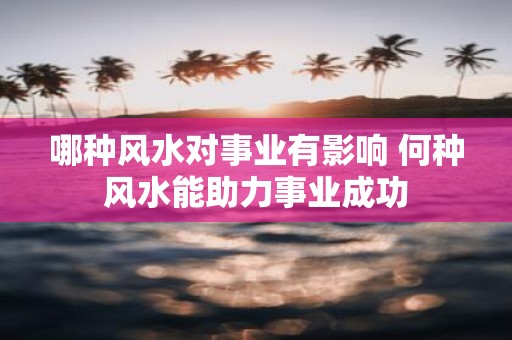 哪种风水对事业有影响 何种风水能助力事业成功