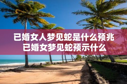 已婚女人梦见蛇是什么预兆 已婚女梦见蛇预示什么