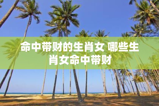 命中带财的生肖女 哪些生肖女命中带财