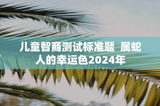 儿童智商测试标准题 属蛇人的幸运色2025年