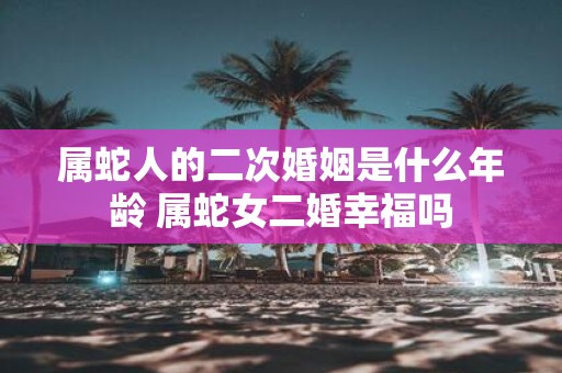 属蛇人的二次婚姻是什么年龄 属蛇女二婚幸福吗