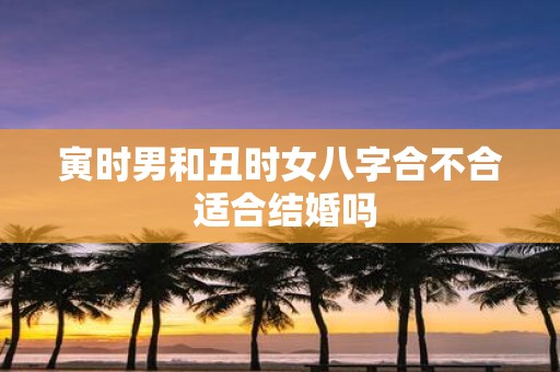 寅时男和丑时女八字合不合 适合结婚吗