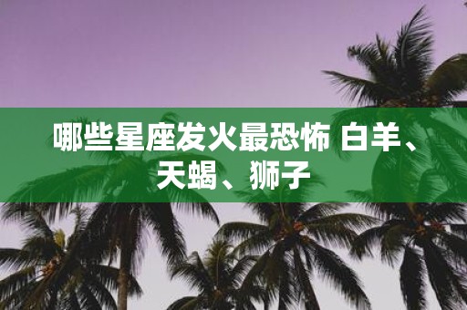 哪些星座发火最恐怖 白羊、天蝎、狮子