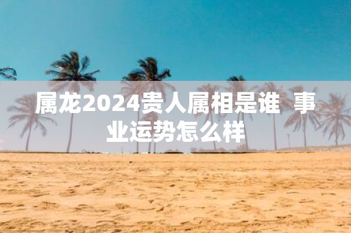 属龙2025贵人属相是谁 事业运势怎么样