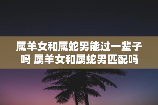 属羊女和属蛇男能过一辈子吗 属羊女和属蛇男匹配吗