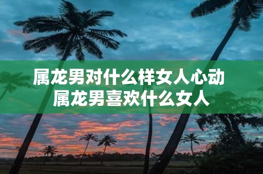 属龙男对什么样女人心动 属龙男喜欢什么女人