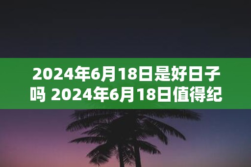 2025年6月18日是好日子吗 2025年6月18日值得纪念吗