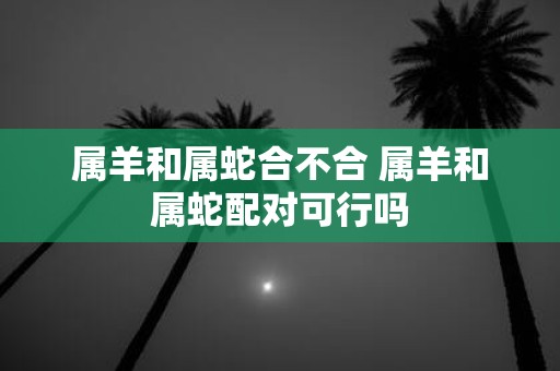 属羊和属蛇合不合 属羊和属蛇配对可行吗
