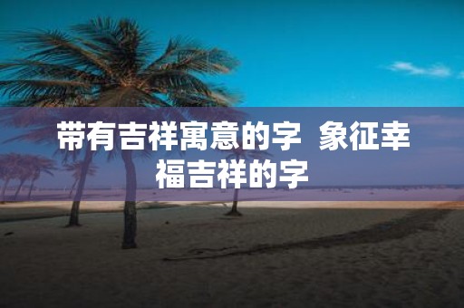 带有吉祥寓意的字 象征幸福吉祥的字