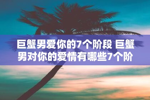 巨蟹男爱你的7个阶段 巨蟹男对你的爱情有哪些7个阶段