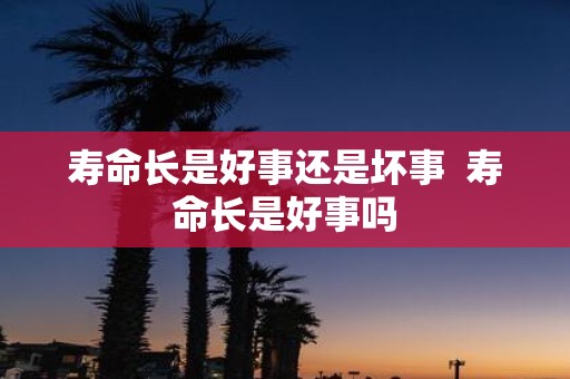 寿命长是好事还是坏事 寿命长是好事吗