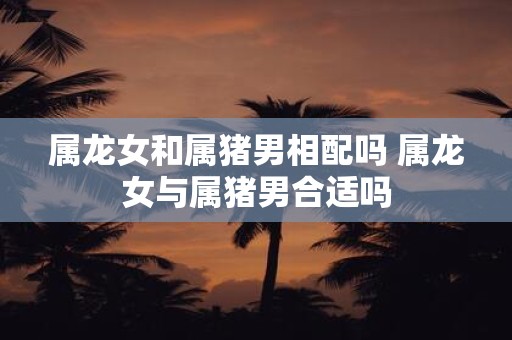 属龙女和属猪男相配吗 属龙女与属猪男合适吗