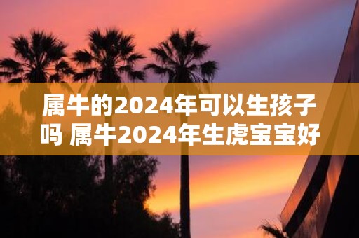 属牛的2025年可以生孩子吗 属牛2025年生虎宝宝好吗
