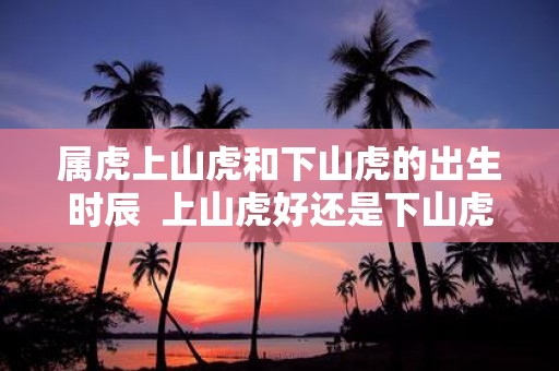 属虎上山虎和下山虎的出生时辰 上山虎好还是下山虎好