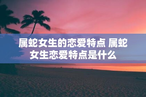 属蛇女生的恋爱特点 属蛇女生恋爱特点是什么