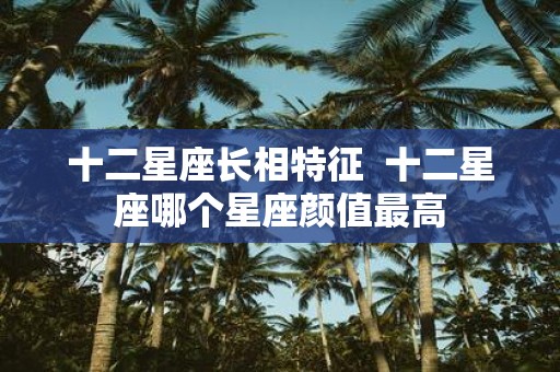 十二星座长相特征 十二星座哪个星座颜值最高