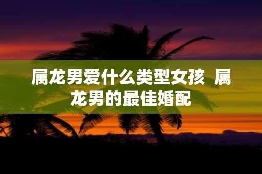 属龙男爱什么类型女孩 属龙男的最佳婚配