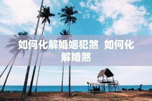 如何化解婚姻犯煞 如何化解婚煞