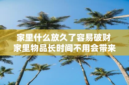 家里什么放久了容易破财 家里物品长时间不用会带来什么破财风险