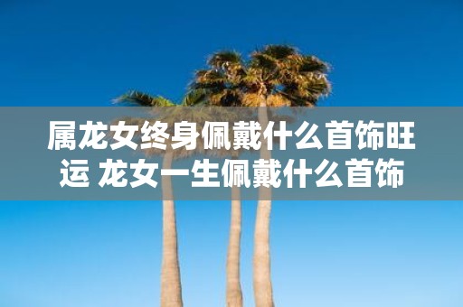 属龙女终身佩戴什么首饰旺运 龙女一生佩戴什么首饰旺运