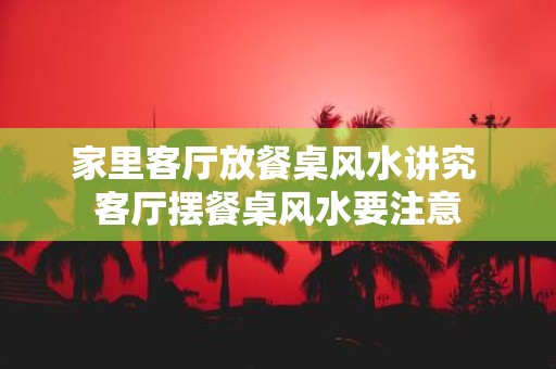 家里客厅放餐桌风水讲究 客厅摆餐桌风水要注意