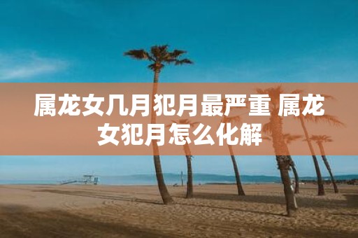 属龙女几月犯月最严重 属龙女犯月怎么化解