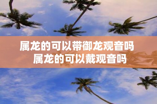 属龙的可以带御龙观音吗 属龙的可以戴观音吗