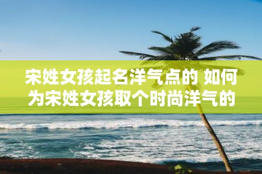 宋姓女孩起名洋气点的 如何为宋姓女孩取个时尚洋气的名字