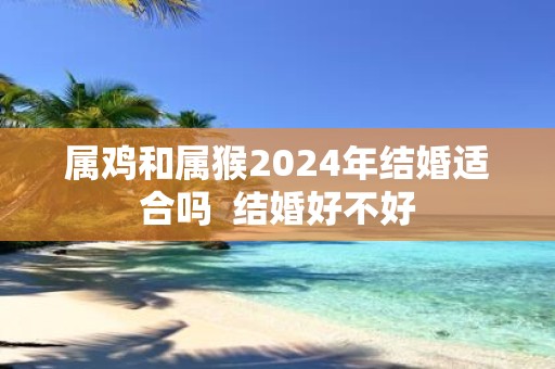 属鸡和属猴2025年结婚适合吗 结婚好不好