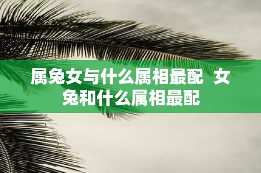 属兔女与什么属相最配 女兔和什么属相最配