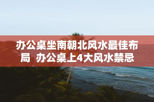 办公桌坐南朝北风水最佳布局 办公桌上4大风水禁忌
