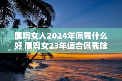 属鸡女人2025年佩戴什么好 属鸡女23年适合佩戴啥