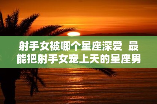 射手女被哪个星座深爱 最能把射手女宠上天的星座男
