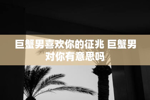 巨蟹男喜欢你的征兆 巨蟹男对你有意思吗