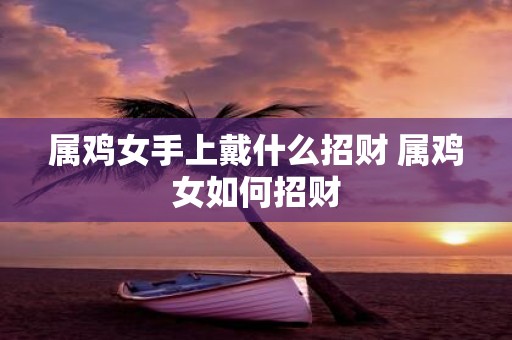 属鸡女手上戴什么招财 属鸡女如何招财