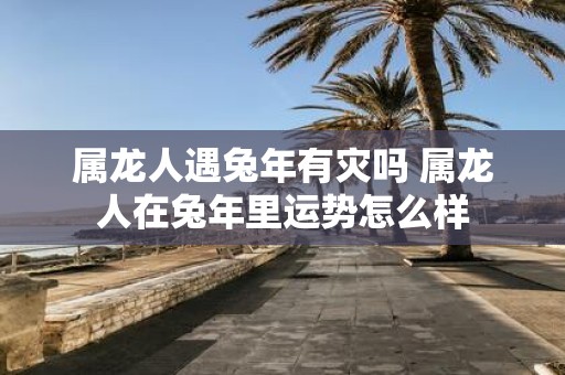 属龙人遇蛇年有灾吗 属龙人在蛇年里运势怎么样