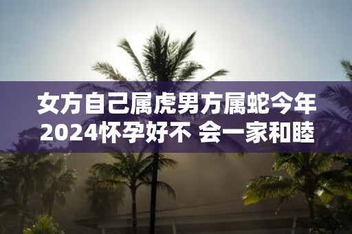 女方自己属虎男方属蛇今年2025怀孕好不 会一家和睦吗