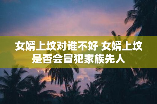 女婿上坟对谁不好 女婿上坟是否会冒犯家族先人