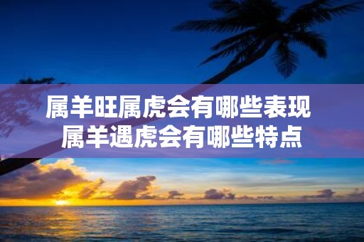 属羊旺属虎会有哪些表现 属羊遇虎会有哪些特点