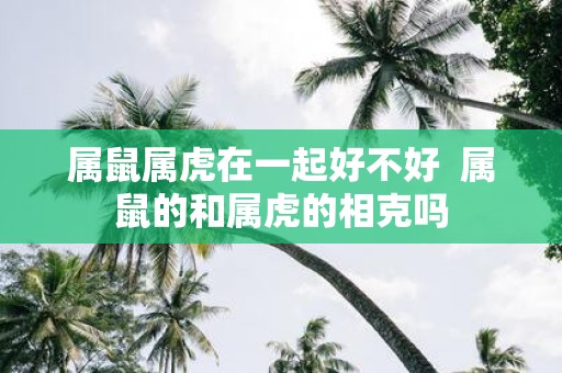 属鼠属虎在一起好不好 属鼠的和属虎的相克吗
